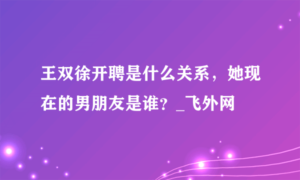 王双徐开聘是什么关系，她现在的男朋友是谁？_飞外网