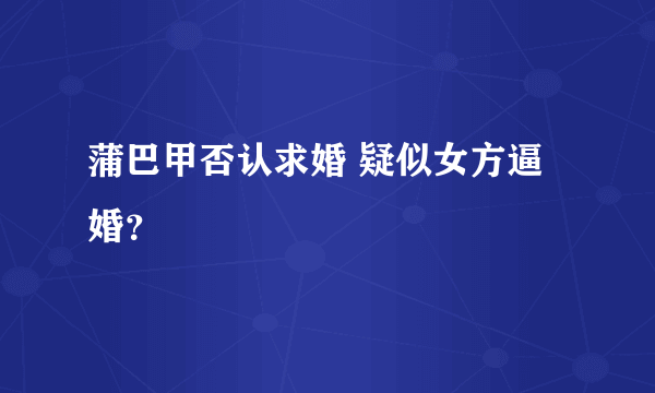 蒲巴甲否认求婚 疑似女方逼婚？