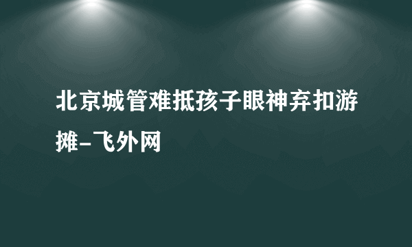 北京城管难抵孩子眼神弃扣游摊-飞外网