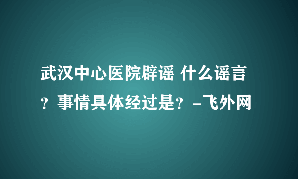 武汉中心医院辟谣 什么谣言？事情具体经过是？-飞外网