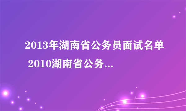 2013年湖南省公务员面试名单 2010湖南省公务员拟录用）