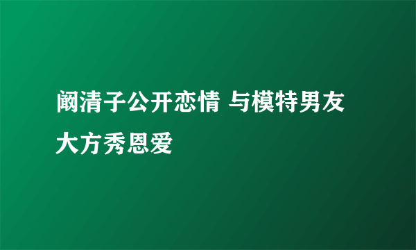 阚清子公开恋情 与模特男友大方秀恩爱