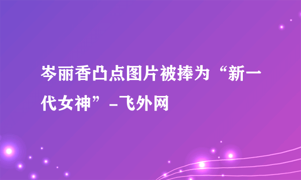 岑丽香凸点图片被捧为“新一代女神”-飞外网