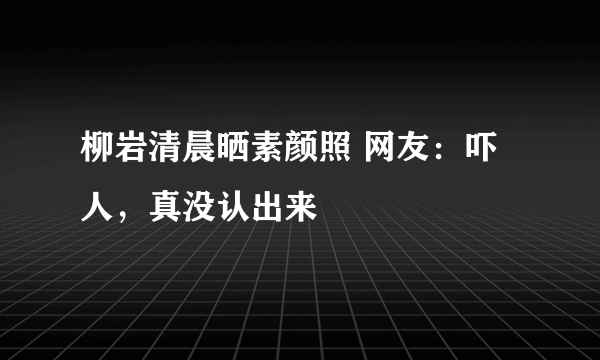 柳岩清晨晒素颜照 网友：吓人，真没认出来