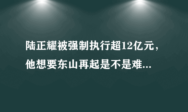 陆正耀被强制执行超12亿元，他想要东山再起是不是难上加难了？