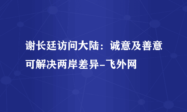 谢长廷访问大陆：诚意及善意可解决两岸差异-飞外网