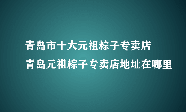 青岛市十大元祖粽子专卖店 青岛元祖粽子专卖店地址在哪里