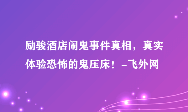 励骏酒店闹鬼事件真相，真实体验恐怖的鬼压床！-飞外网