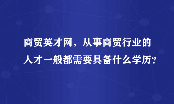 商贸英才网，从事商贸行业的人才一般都需要具备什么学历？