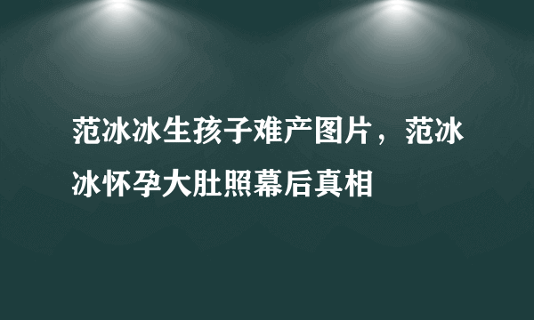 范冰冰生孩子难产图片，范冰冰怀孕大肚照幕后真相 