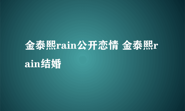 金泰熙rain公开恋情 金泰熙rain结婚