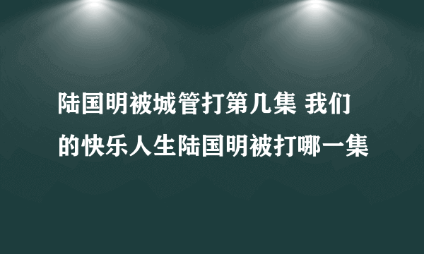 陆国明被城管打第几集 我们的快乐人生陆国明被打哪一集