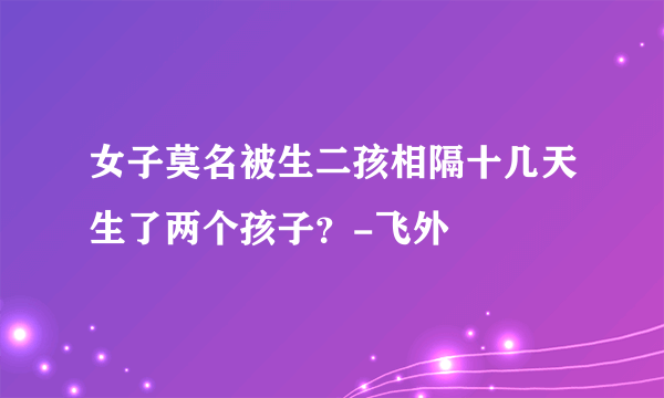 女子莫名被生二孩相隔十几天生了两个孩子？-飞外