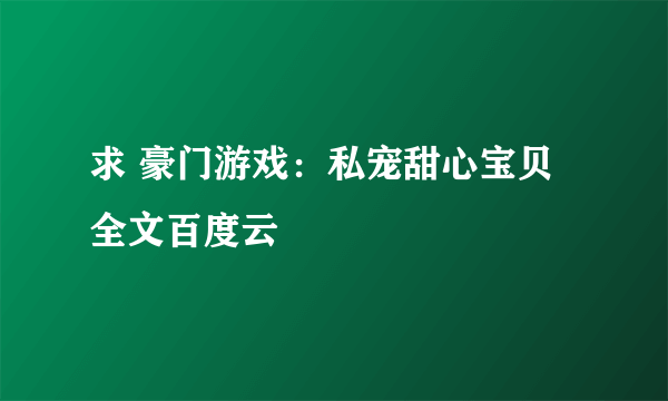 求 豪门游戏：私宠甜心宝贝 全文百度云