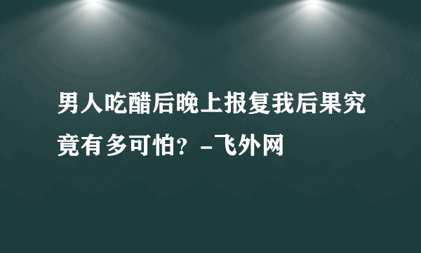 男人吃醋后晚上报复我后果究竟有多可怕？-飞外网