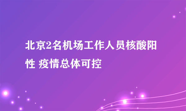 北京2名机场工作人员核酸阳性 疫情总体可控