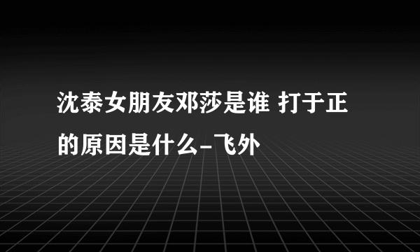 沈泰女朋友邓莎是谁 打于正的原因是什么-飞外