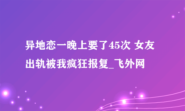 异地恋一晚上要了45次 女友出轨被我疯狂报复_飞外网