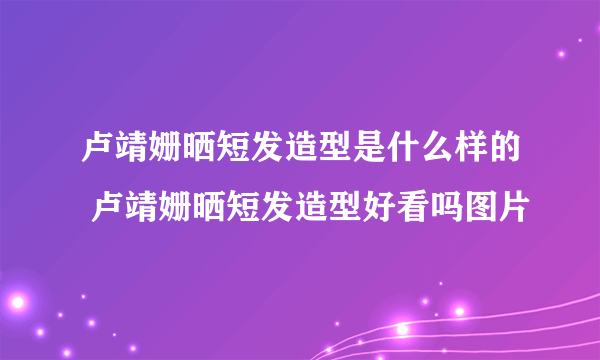 卢靖姗晒短发造型是什么样的 卢靖姗晒短发造型好看吗图片