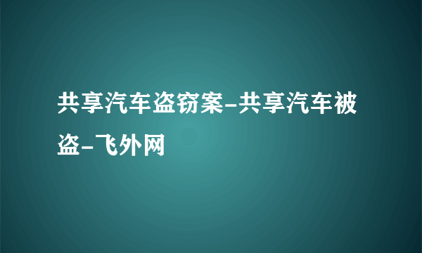 共享汽车盗窃案-共享汽车被盗-飞外网