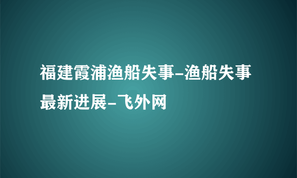 福建霞浦渔船失事-渔船失事最新进展-飞外网