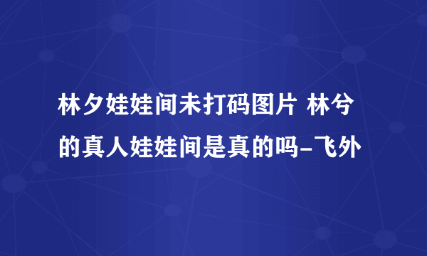 林夕娃娃间未打码图片 林兮的真人娃娃间是真的吗-飞外