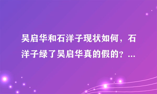 吴启华和石洋子现状如何，石洋子绿了吴启华真的假的？_飞外网