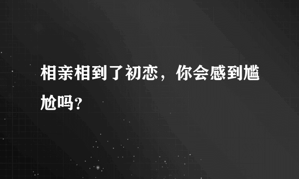 相亲相到了初恋，你会感到尴尬吗？