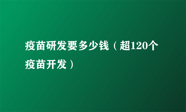 疫苗研发要多少钱（超120个疫苗开发）