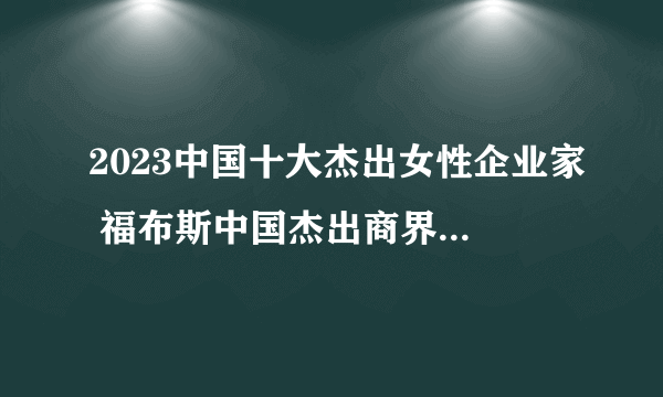 2023中国十大杰出女性企业家 福布斯中国杰出商界女性榜 十大商界女强人