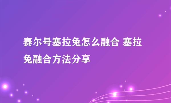 赛尔号塞拉兔怎么融合 塞拉兔融合方法分享