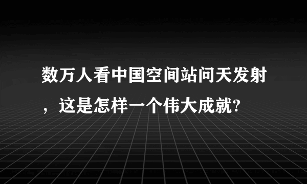 数万人看中国空间站问天发射，这是怎样一个伟大成就?