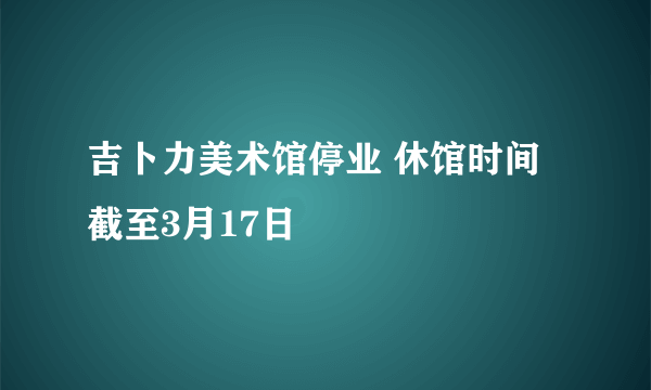 吉卜力美术馆停业 休馆时间截至3月17日