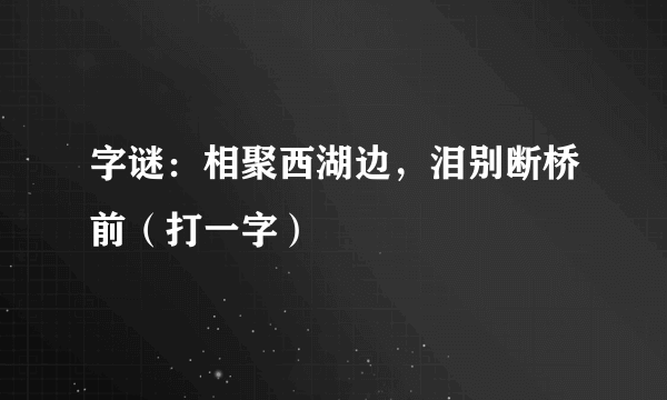 字谜：相聚西湖边，泪别断桥前（打一字）