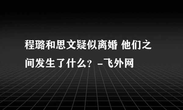 程璐和思文疑似离婚 他们之间发生了什么？-飞外网