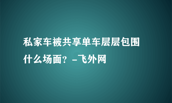 私家车被共享单车层层包围 什么场面？-飞外网