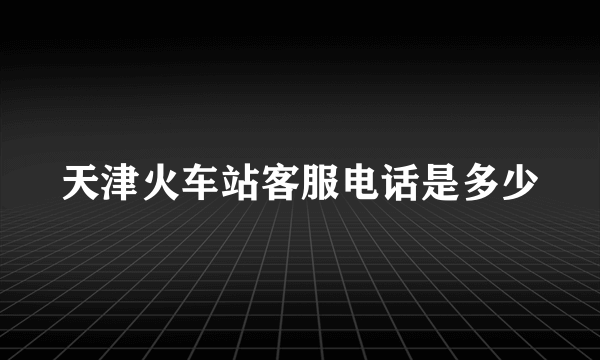 天津火车站客服电话是多少