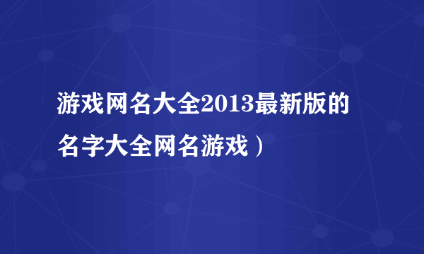 游戏网名大全2013最新版的 名字大全网名游戏）