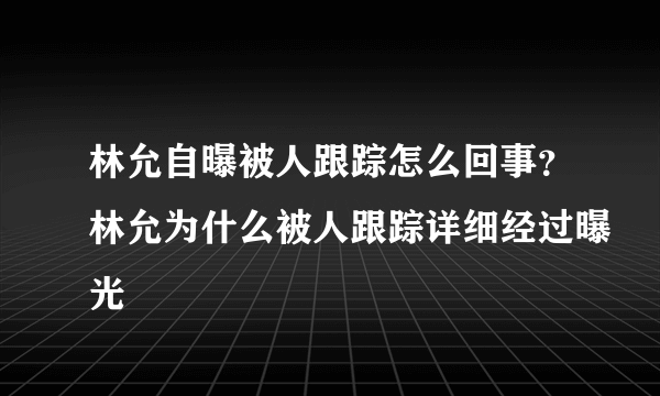 林允自曝被人跟踪怎么回事？林允为什么被人跟踪详细经过曝光