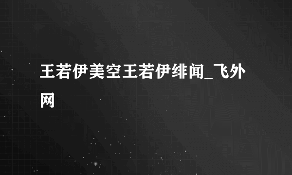 王若伊美空王若伊绯闻_飞外网