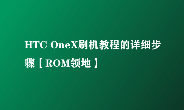 HTC OneX刷机教程的详细步骤【ROM领地】