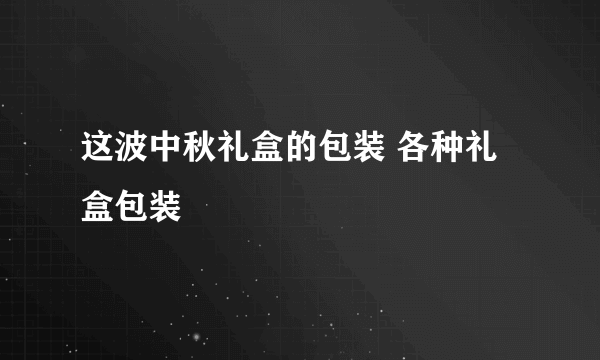 这波中秋礼盒的包装 各种礼盒包装