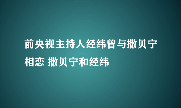 前央视主持人经纬曾与撒贝宁相恋 撒贝宁和经纬