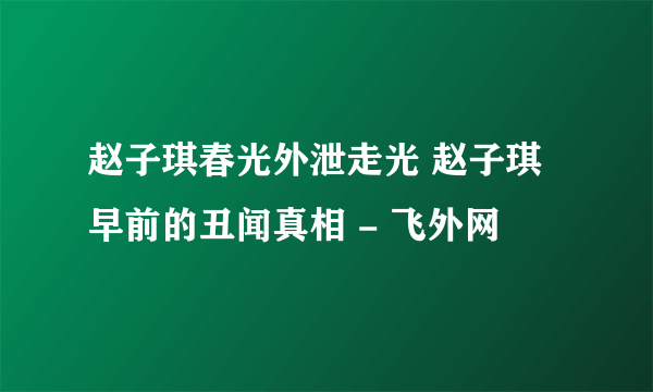 赵子琪春光外泄走光 赵子琪早前的丑闻真相 - 飞外网