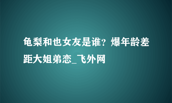 龟梨和也女友是谁？爆年龄差距大姐弟恋_飞外网