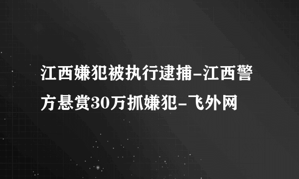 江西嫌犯被执行逮捕-江西警方悬赏30万抓嫌犯-飞外网