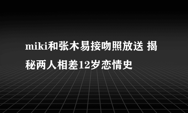 miki和张木易接吻照放送 揭秘两人相差12岁恋情史