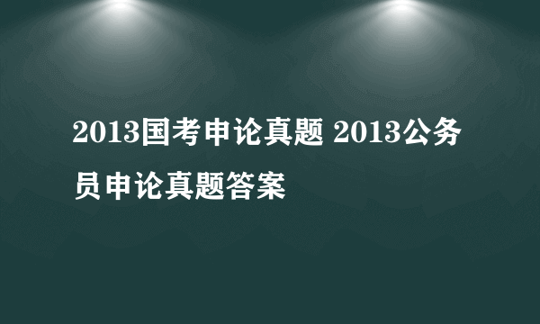 2013国考申论真题 2013公务员申论真题答案