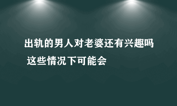 出轨的男人对老婆还有兴趣吗 这些情况下可能会