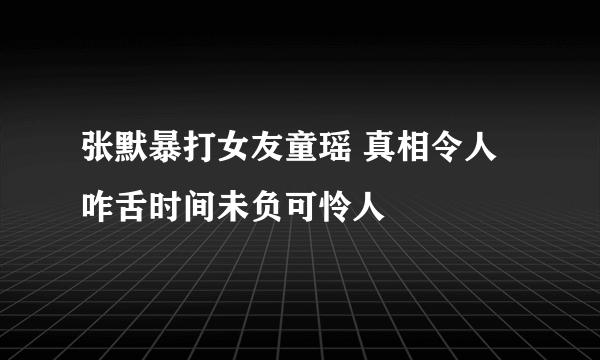 张默暴打女友童瑶 真相令人咋舌时间未负可怜人